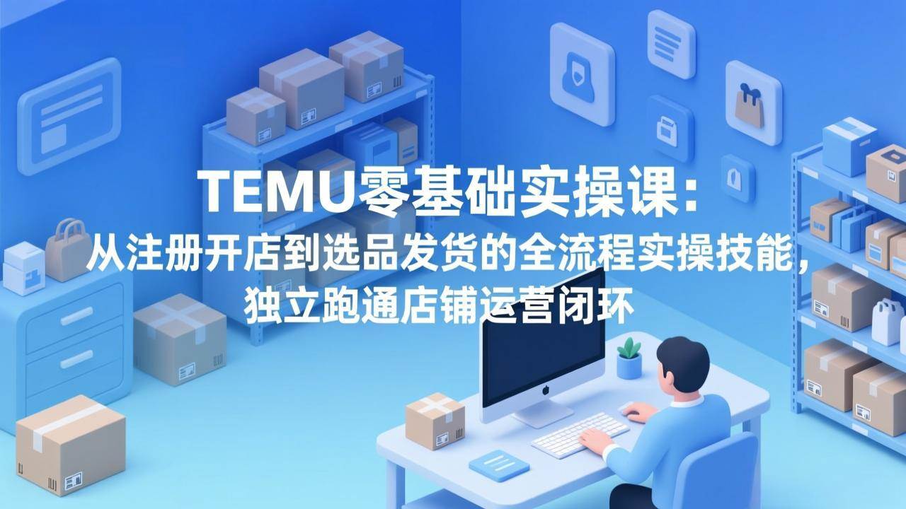 (3.11)TEMU零基础实操课：从注册开店到选品发货的全流程实操技能，独立跑通店铺运营闭环